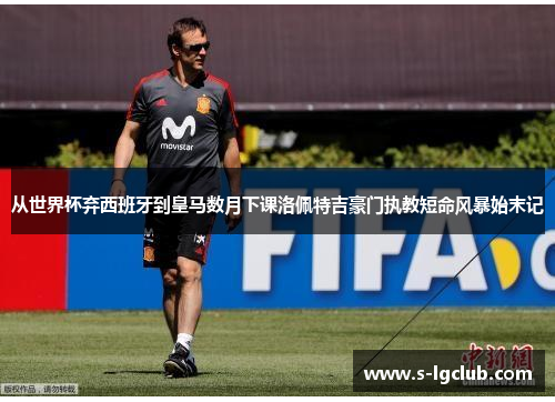 从世界杯弃西班牙到皇马数月下课洛佩特吉豪门执教短命风暴始末记