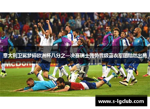 意大利卫冕梦碎欧洲杯八分之一决赛瑞士强势晋级蓝衣军团黯然出局 意大利卫冕梦碎欧洲杯八分之一决赛瑞士强势晋级蓝衣军团黯然出局