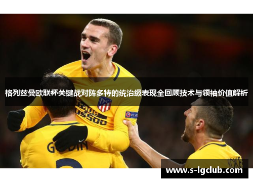 格列兹曼欧联杯关键战对阵多特的统治级表现全回顾技术与领袖价值解析 格列兹曼欧联杯关键战对阵多特的统治级表现全回顾技术与领袖价值解析