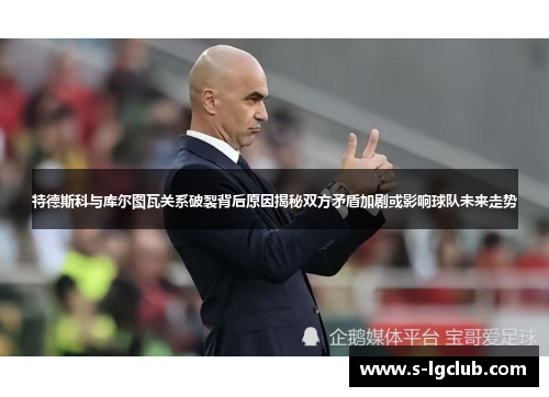 特德斯科与库尔图瓦关系破裂背后原因揭秘双方矛盾加剧或影响球队未来走势