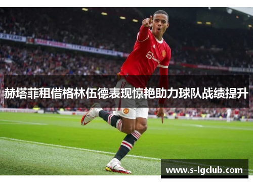 赫塔菲租借格林伍德表现惊艳助力球队战绩提升 赫塔菲租借格林伍德表现惊艳助力球队战绩提升