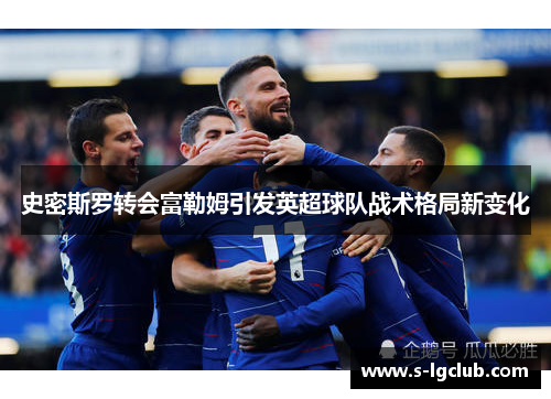 史密斯罗转会富勒姆引发英超球队战术格局新变化