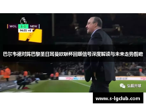 巴尔韦德对阵巴黎圣日耳曼欧联杯回暖信号深度解读与未来走势前瞻