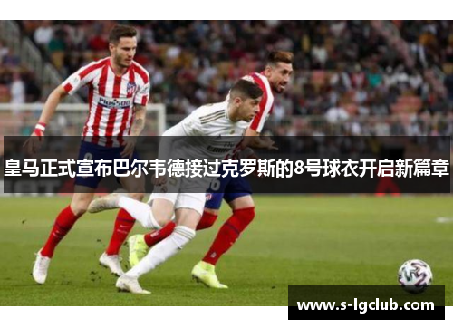 皇马正式宣布巴尔韦德接过克罗斯的8号球衣开启新篇章