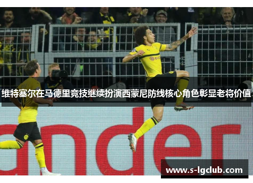 维特塞尔在马德里竞技继续扮演西蒙尼防线核心角色彰显老将价值 维特塞尔在马德里竞技继续扮演西蒙尼防线核心角色彰显老将价值