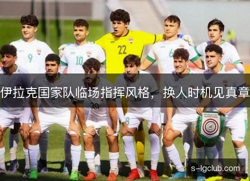 伊拉克国家队临场指挥风格,换人时机见真章 伊拉克国家队临场指挥风格,换人时机见真章