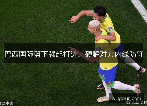 巴西国际篮下强起打进,硬解对方内线防守 巴西国际篮下强起打进,硬解对方内线防守